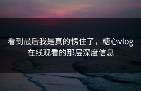 看到最后我是真的愣住了，糖心vlog在线观看的那层深度信息