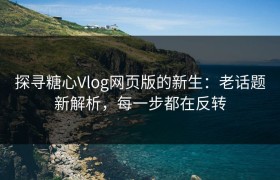 探寻糖心Vlog网页版的新生：老话题新解析，每一步都在反转