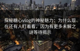 探秘糖心vlog的神秘魅力：为什么现在还有人盯着看，因为有更多未解之谜等待揭示