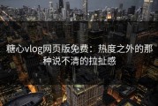 糖心vlog网页版免费：热度之外的那种说不清的拉扯感