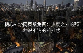 糖心vlog网页版免费：热度之外的那种说不清的拉扯感