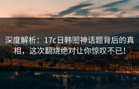 深度解析：17c日韩圈神话题背后的真相，这次翻烧绝对让你惊叹不已！