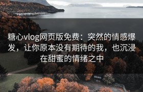 糖心vlog网页版免费：突然的情感爆发，让你原本没有期待的我，也沉浸在甜蜜的情绪之中