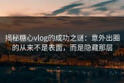 揭秘糖心vlog的成功之谜：意外出圈的从来不是表面，而是隐藏那层