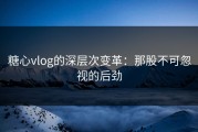 糖心vlog的深层次变革：那股不可忽视的后劲