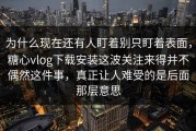 为什么现在还有人盯着别只盯着表面，糖心vlog下载安装这波关注来得并不偶然这件事，真正让人难受的是后面那层意思