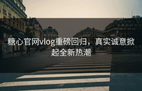 糖心官网vlog重磅回归，真实诚意掀起全新热潮