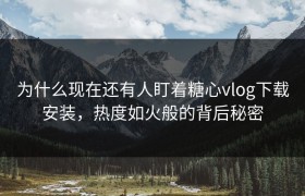 为什么现在还有人盯着糖心vlog下载安装，热度如火般的背后秘密