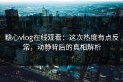 糖心vlog在线观看：这次热度有点反常，动静背后的真相解析