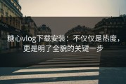 糖心vlog下载安装：不仅仅是热度，更是明了全貌的关键一步