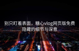 别只盯着表面，糖心vlog网页版免费隐藏的细节与深意