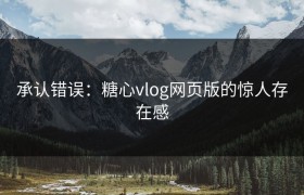 承认错误：糖心vlog网页版的惊人存在感