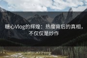 糖心Vlog的辉煌：热度背后的真相，不仅仅是炒作