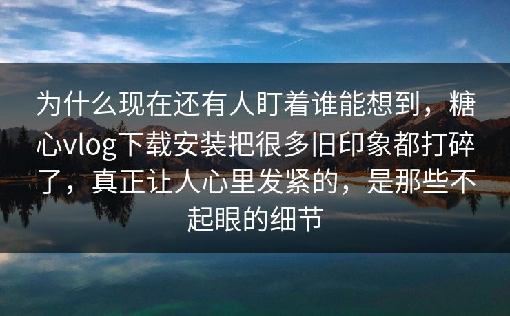 为什么现在还有人盯着谁能想到，糖心vlog下载安装把很多旧印象都打碎了，真正让人心里发紧的，是那些不起眼的细节