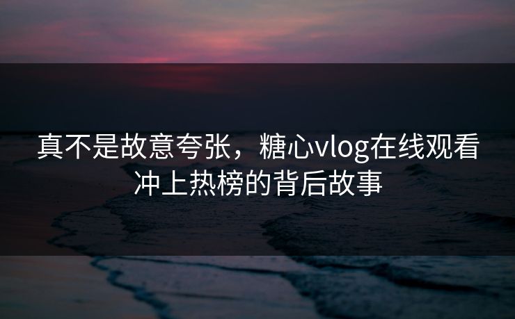 真不是故意夸张，糖心vlog在线观看冲上热榜的背后故事