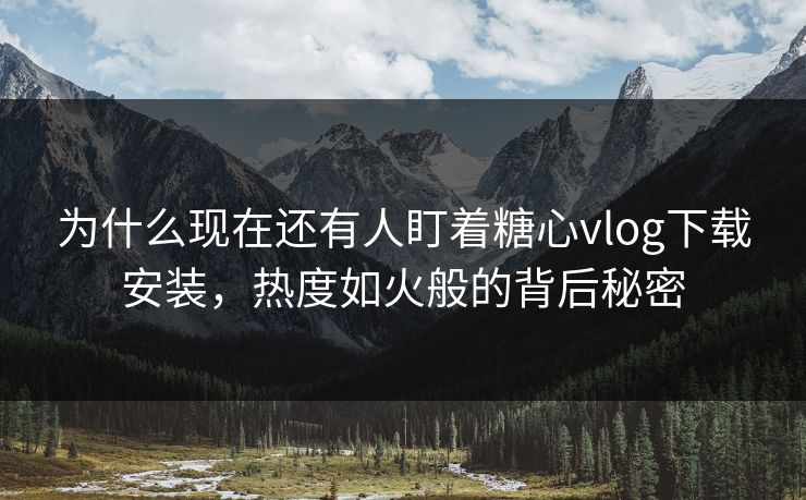 为什么现在还有人盯着糖心vlog下载安装，热度如火般的背后秘密