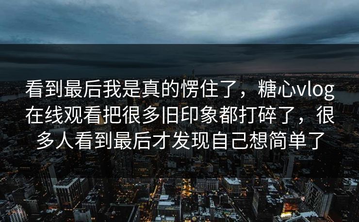 看到最后我是真的愣住了，糖心vlog在线观看把很多旧印象都打碎了，很多人看到最后才发现自己想简单了