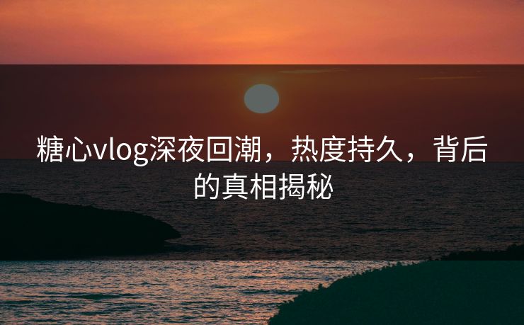 糖心vlog深夜回潮，热度持久，背后的真相揭秘