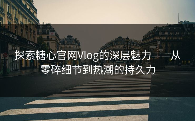 探索糖心官网Vlog的深层魅力——从零碎细节到热潮的持久力