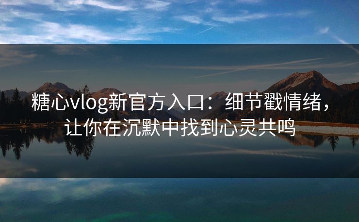 糖心vlog新官方入口：细节戳情绪，让你在沉默中找到心灵共鸣