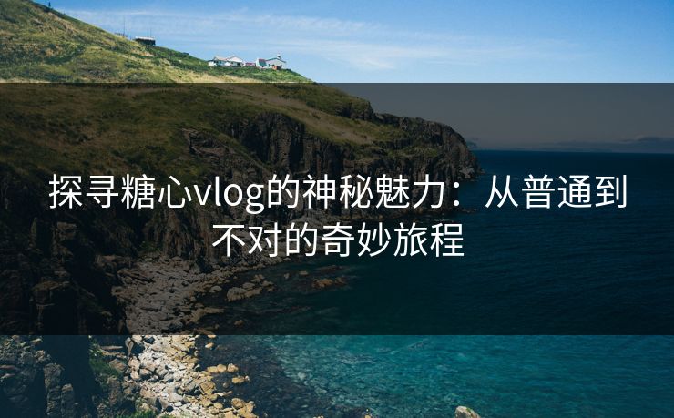 探寻糖心vlog的神秘魅力：从普通到不对的奇妙旅程