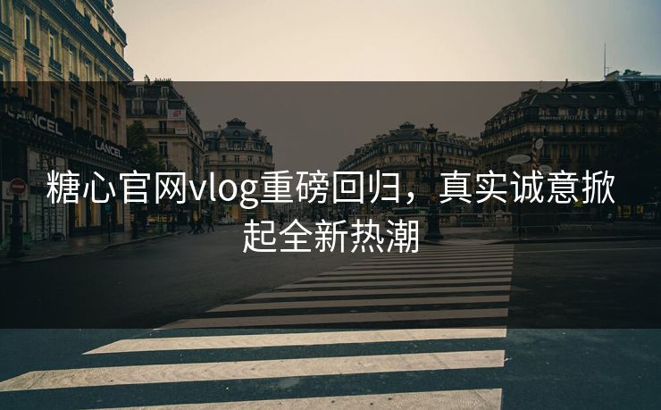 糖心官网vlog重磅回归，真实诚意掀起全新热潮