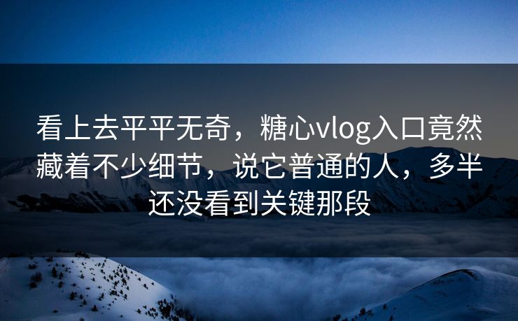 看上去平平无奇，糖心vlog入口竟然藏着不少细节，说它普通的人，多半还没看到关键那段