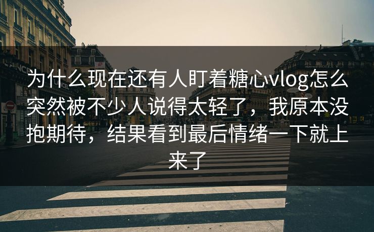 为什么现在还有人盯着糖心vlog怎么突然被不少人说得太轻了,我原本没抱期待,结果看到最后情绪一下就上来了 为什么现在还有人盯着糖心vlog怎么突然被不少人说得太轻了,我原本没抱期待,结果看到最后情绪一下就上来了