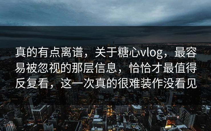 真的有点离谱，关于糖心vlog，最容易被忽视的那层信息，恰恰才最值得反复看，这一次真的很难装作没看见