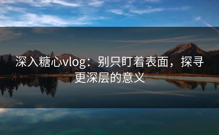 深入糖心vlog：别只盯着表面，探寻更深层的意义