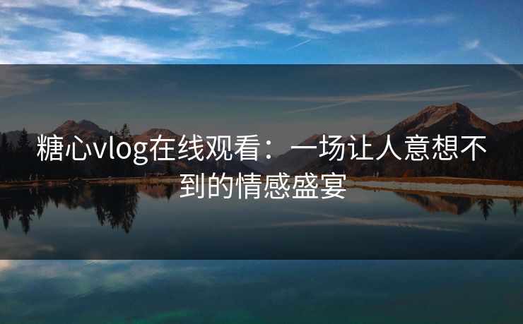 糖心vlog在线观看：一场让人意想不到的情感盛宴