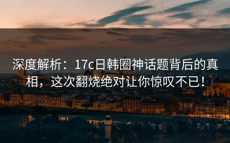 深度解析：17c日韩圈神话题背后的真相，这次翻烧绝对让你惊叹不已！