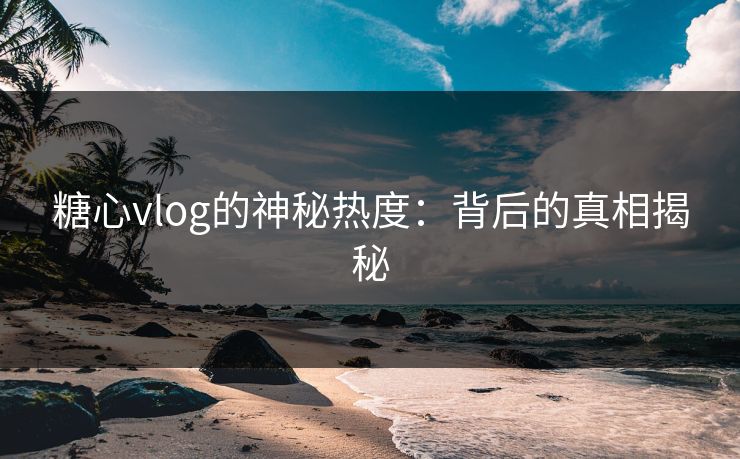 糖心vlog的神秘热度：背后的真相揭秘
