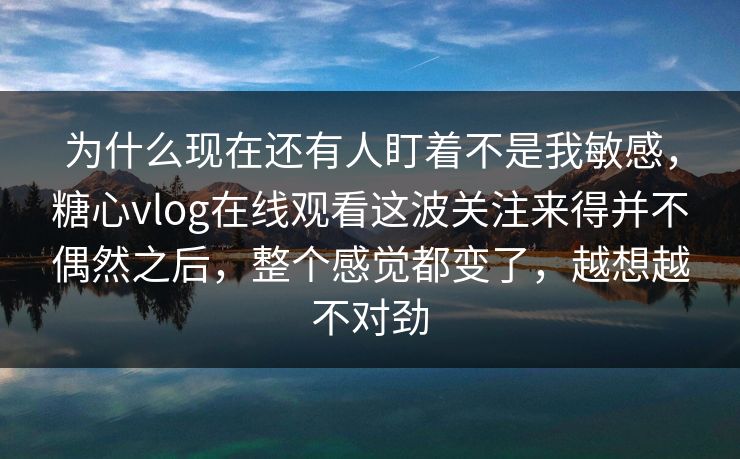 为什么现在还有人盯着不是我敏感,糖心vlog在线观看这波关注来得并不偶然之后,整个感觉都变了,越想越不对劲 为什么现在还有人盯着不是我敏感,糖心vlog在线观看这波关注来得并不偶然之后,整个感觉都变了,越想越不对劲