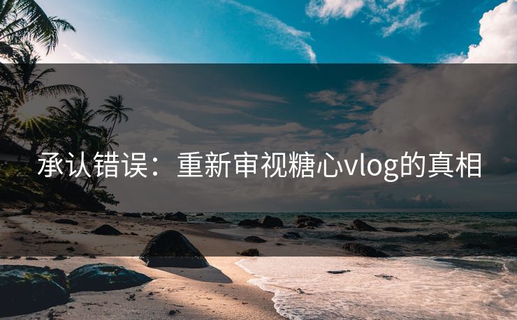承认错误：重新审视糖心vlog的真相