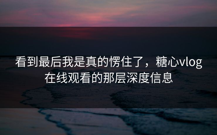 看到最后我是真的愣住了，糖心vlog在线观看的那层深度信息