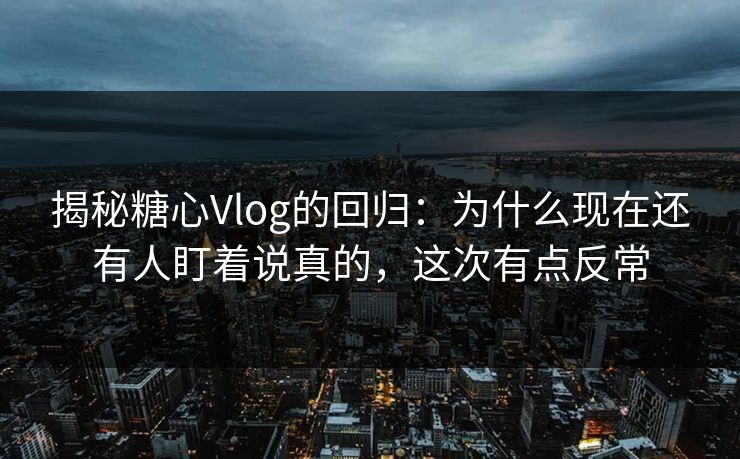 揭秘糖心Vlog的回归：为什么现在还有人盯着说真的，这次有点反常