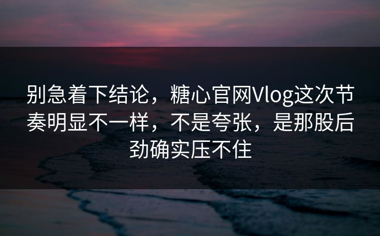 别急着下结论，糖心官网Vlog这次节奏明显不一样，不是夸张，是那股后劲确实压不住