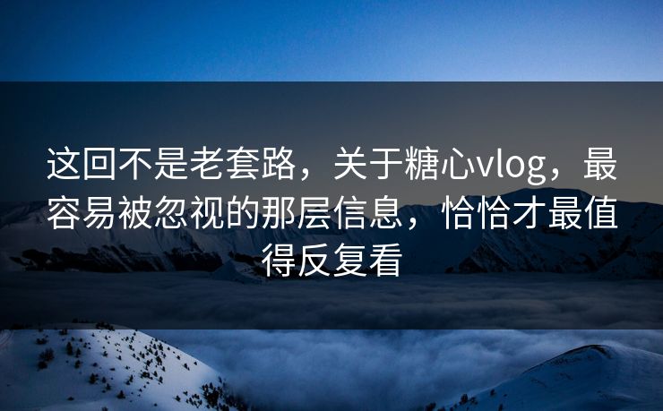 这回不是老套路，关于糖心vlog，最容易被忽视的那层信息，恰恰才最值得反复看