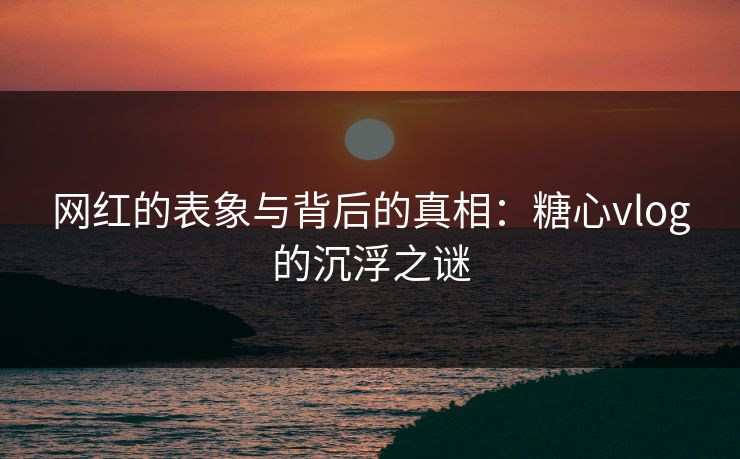 网红的表象与背后的真相：糖心vlog的沉浮之谜