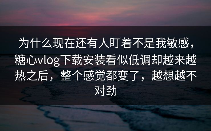 为什么现在还有人盯着不是我敏感，糖心vlog下载安装看似低调却越来越热之后，整个感觉都变了，越想越不对劲