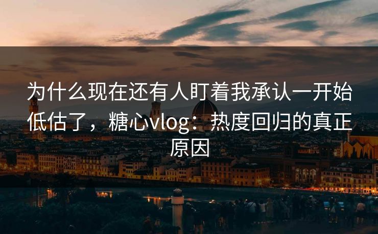 为什么现在还有人盯着我承认一开始低估了，糖心vlog：热度回归的真正原因