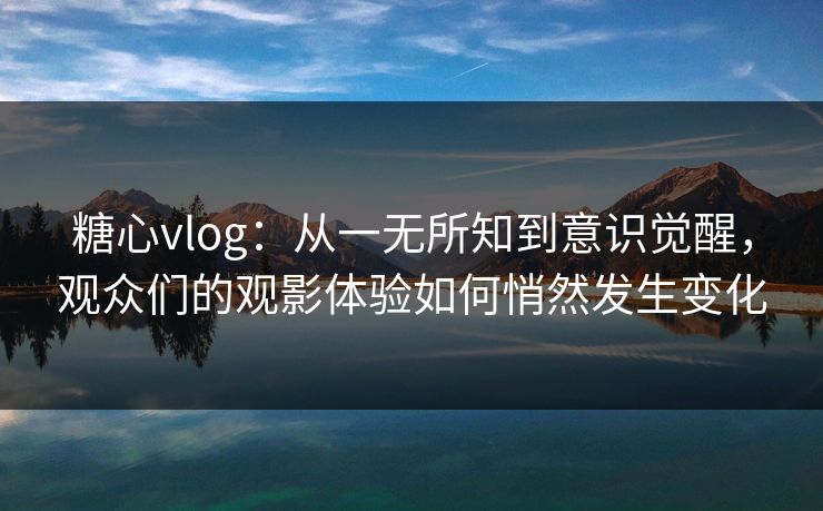 糖心vlog:从一无所知到意识觉醒,观众们的观影体验如何悄然发生变化 糖心vlog:从一无所知到意识觉醒,观众们的观影体验如何悄然发生变化