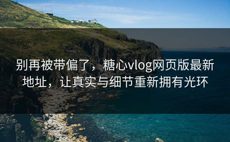 别再被带偏了，糖心vlog网页版最新地址，让真实与细节重新拥有光环