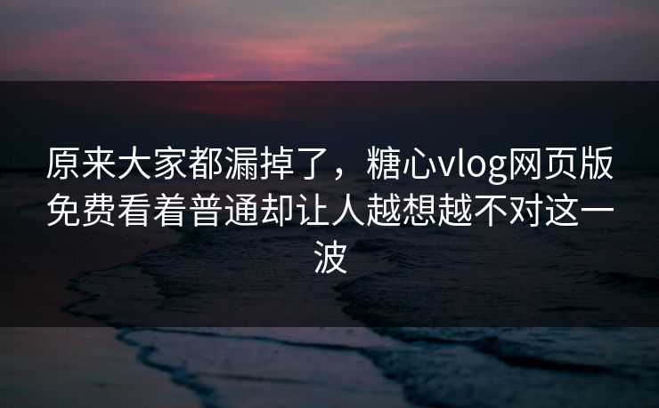 原来大家都漏掉了，糖心vlog网页版免费看着普通却让人越想越不对这一波