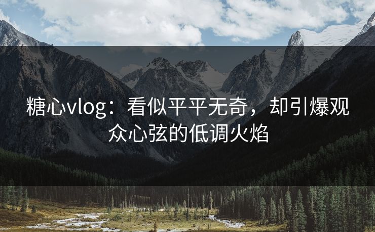 糖心vlog:看似平平无奇,却引爆观众心弦的低调火焰 糖心vlog:看似平平无奇,却引爆观众心弦的低调火焰