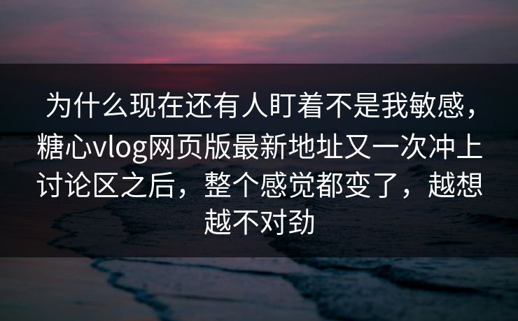 为什么现在还有人盯着不是我敏感，糖心vlog网页版最新地址又一次冲上讨论区之后，整个感觉都变了，越想越不对劲