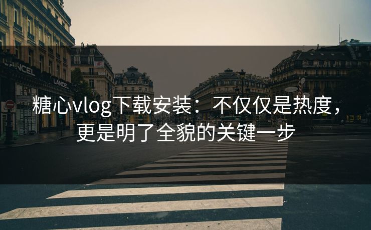 糖心vlog下载安装：不仅仅是热度，更是明了全貌的关键一步