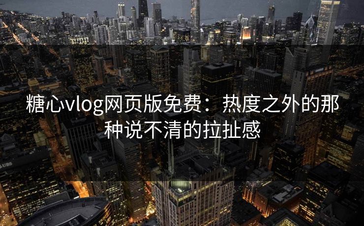 糖心vlog网页版免费：热度之外的那种说不清的拉扯感