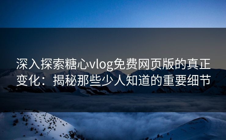 深入探索糖心vlog免费网页版的真正变化：揭秘那些少人知道的重要细节